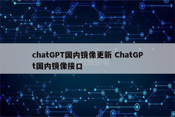 chatGPT国内镜像更新 ChatGPt国内镜像接口