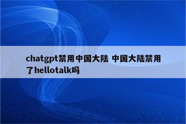chatgpt禁用中国大陆 中国大陆禁用了hellotalk吗