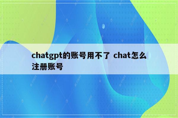 chatgpt的账号用不了 chat怎么注册账号