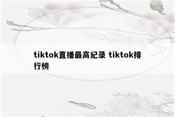 tiktok直播最高纪录 tiktok排行榜