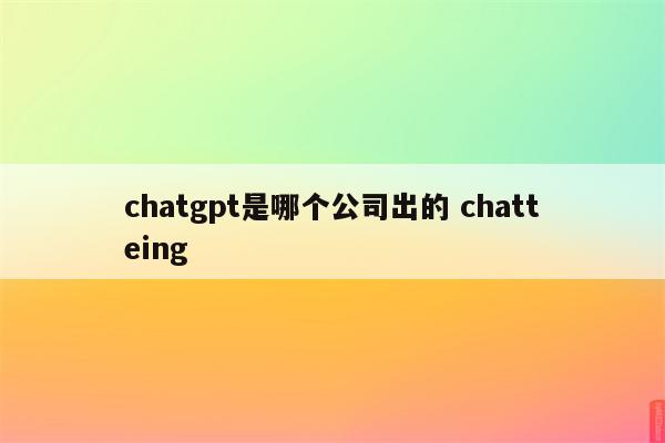 chatgpt是哪个公司出的 chatteing
