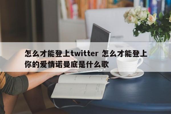 怎么才能登上twitter 怎么才能登上你的爱情诺曼底是什么歌