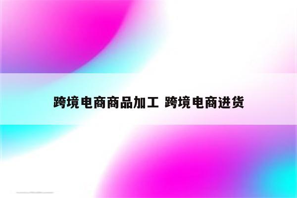 跨境电商商品加工 跨境电商进货