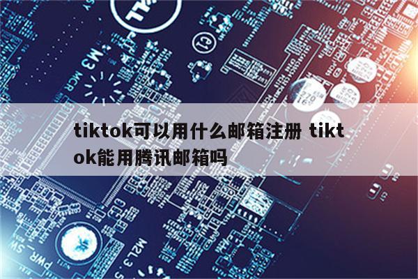 tiktok可以用什么邮箱注册 tiktok能用腾讯邮箱吗