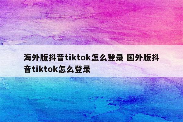 海外版抖音tiktok怎么登录 国外版抖音tiktok怎么登录