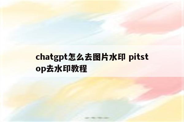 chatgpt怎么去图片水印 pitstop去水印教程