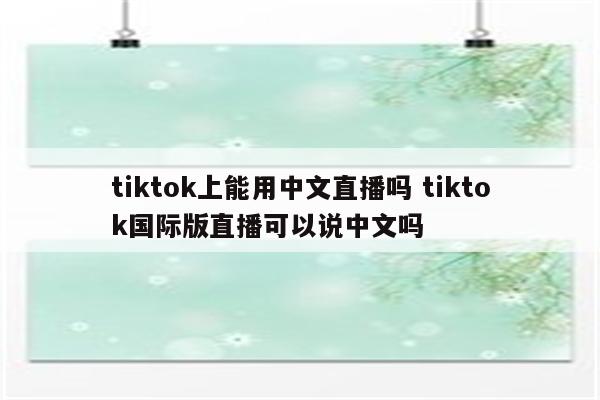 tiktok上能用中文直播吗 tiktok国际版直播可以说中文吗