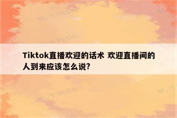 Tiktok直播欢迎的话术 欢迎直播间的人到来应该怎么说?