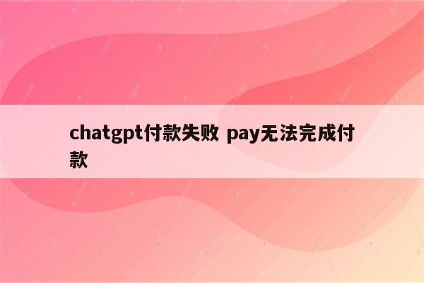 chatgpt付款失败 pay无法完成付款