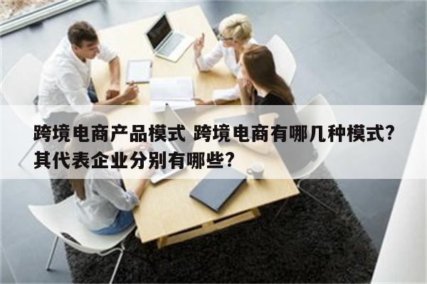 跨境电商产品模式 跨境电商有哪几种模式?其代表企业分别有哪些?