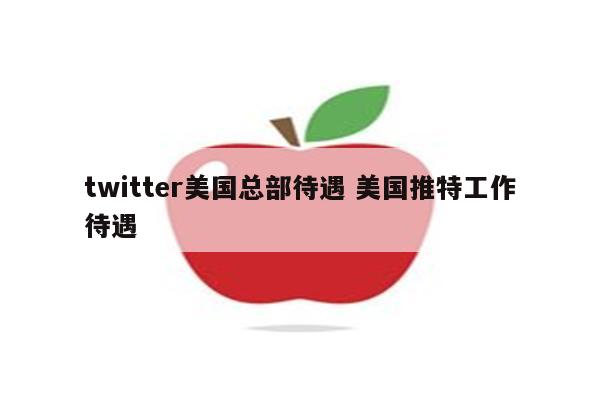 twitter美国总部待遇 美国推特工作待遇