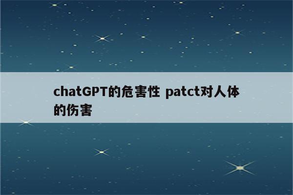 chatGPT的危害性 patct对人体的伤害