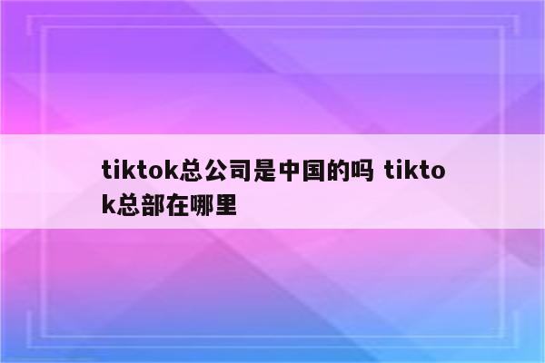 tiktok总公司是中国的吗 tiktok总部在哪里