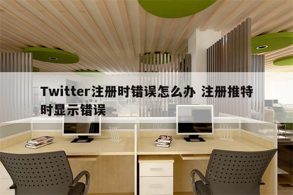 Twitter注册时错误怎么办 注册推特时显示错误