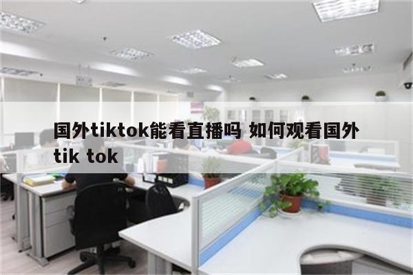 国外tiktok能看直播吗 如何观看国外tik tok