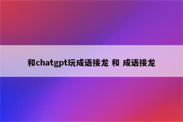 和chatgpt玩成语接龙 和 成语接龙
