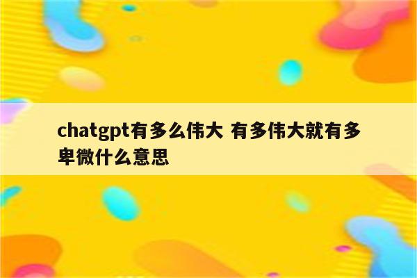 chatgpt有多么伟大 有多伟大就有多卑微什么意思