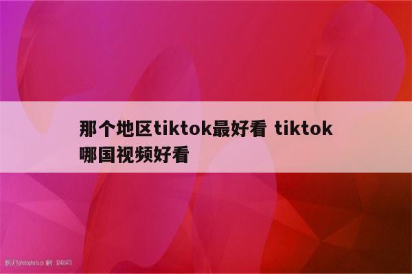 那个地区tiktok最好看 tiktok哪国视频好看