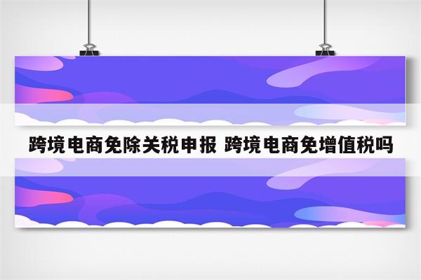 跨境电商免除关税申报 跨境电商免增值税吗