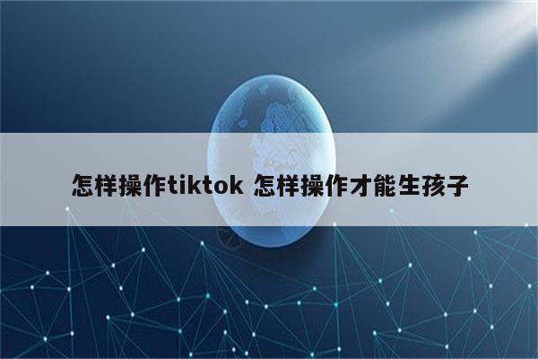 怎样操作tiktok 怎样操作才能生孩子