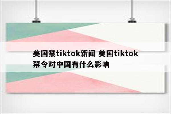 美国禁tiktok新闻 美国tiktok禁令对中国有什么影响