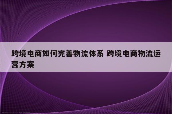 跨境电商如何完善物流体系 跨境电商物流运营方案