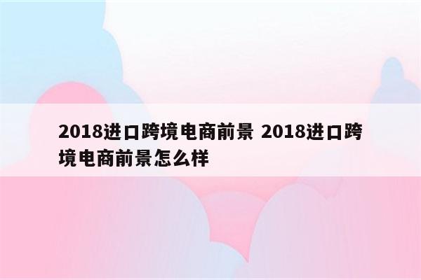 2018进口跨境电商前景 2018进口跨境电商前景怎么样
