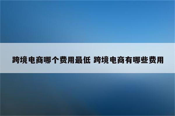 跨境电商哪个费用最低 跨境电商有哪些费用