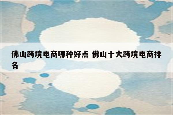 佛山跨境电商哪种好点 佛山十大跨境电商排名