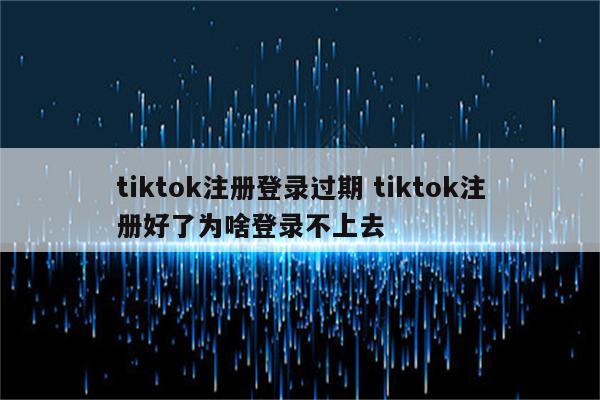tiktok注册登录过期 tiktok注册好了为啥登录不上去
