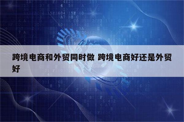 跨境电商和外贸同时做 跨境电商好还是外贸好