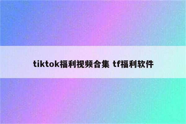 tiktok福利视频合集 tf福利软件