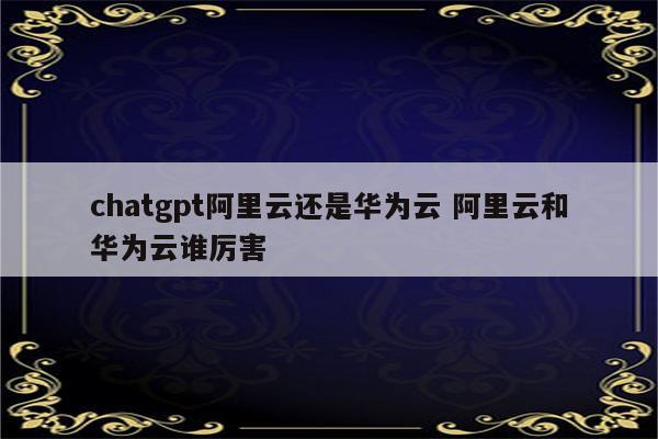 chatgpt阿里云还是华为云 阿里云和华为云谁厉害