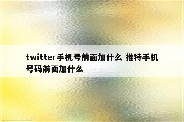 twitter手机号前面加什么 推特手机号码前面加什么