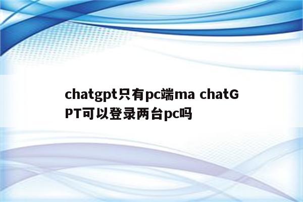 chatgpt只有pc端ma chatGPT可以登录两台pc吗