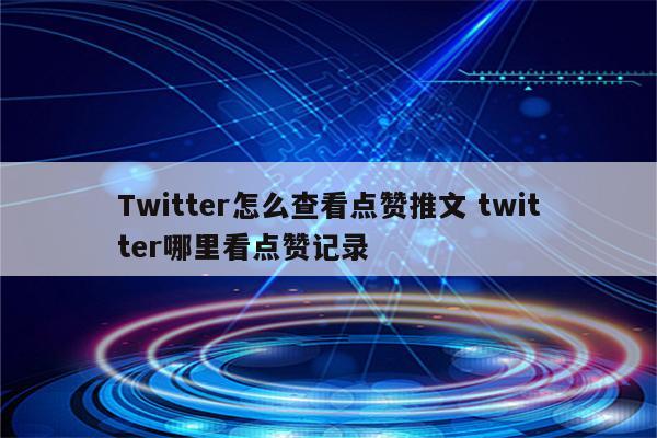Twitter怎么查看点赞推文 twitter哪里看点赞记录