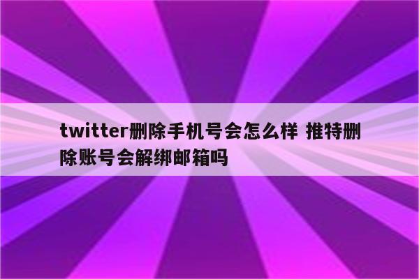 twitter删除手机号会怎么样 推特删除账号会解绑邮箱吗