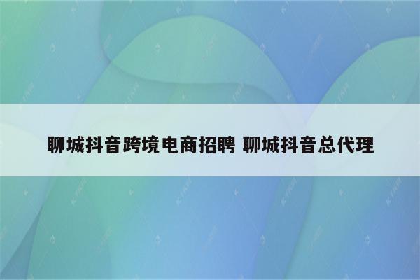 聊城抖音跨境电商招聘 聊城抖音总代理