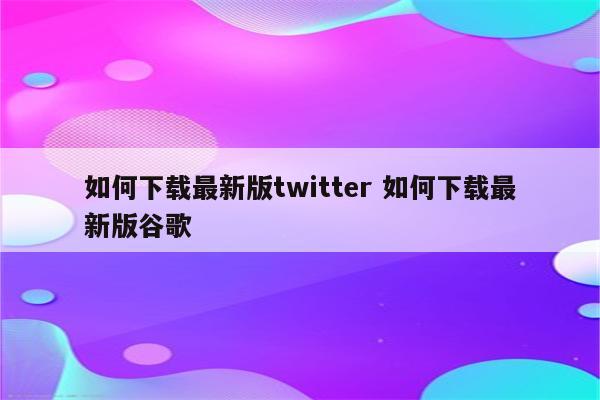 如何下载最新版twitter 如何下载最新版谷歌
