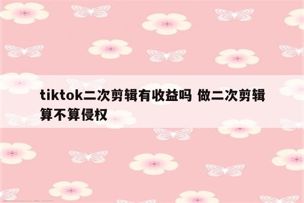 tiktok二次剪辑有收益吗 做二次剪辑算不算侵权