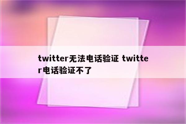 twitter无法电话验证 twitter电话验证不了