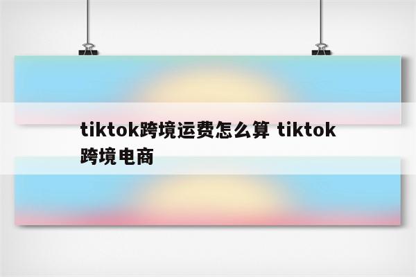 tiktok跨境运费怎么算 tiktok跨境电商