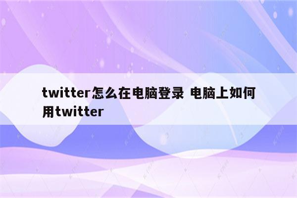 twitter怎么在电脑登录 电脑上如何用twitter