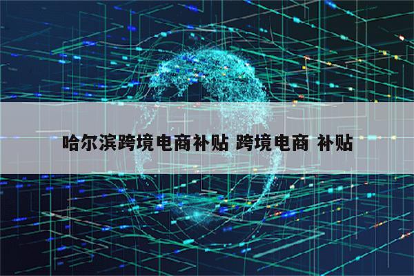 哈尔滨跨境电商补贴 跨境电商 补贴