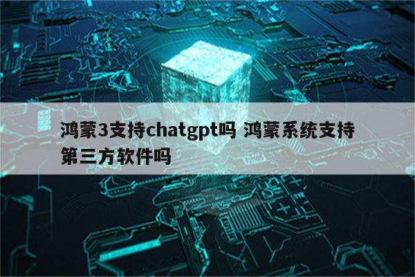 鸿蒙3支持chatgpt吗 鸿蒙系统支持第三方软件吗