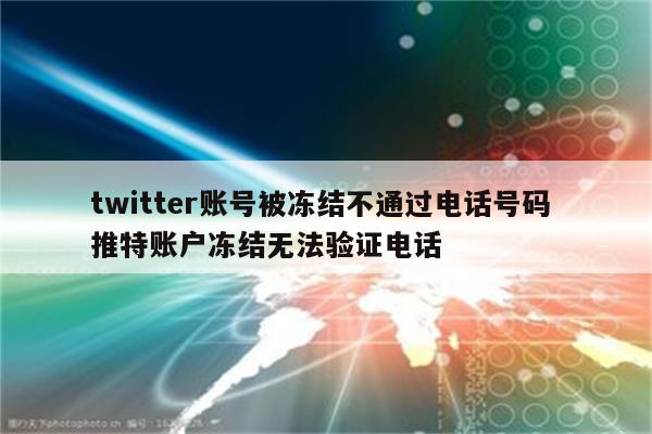 twitter账号被冻结不通过电话号码 推特账户冻结无法验证电话