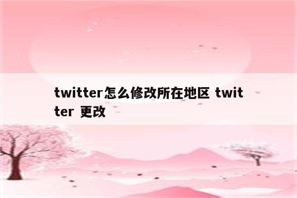 twitter怎么修改所在地区 twitter 更改