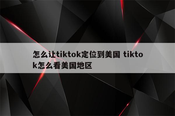 怎么让tiktok定位到美国 tiktok怎么看美国地区