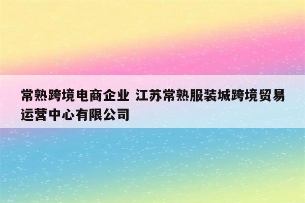 常熟跨境电商企业 江苏常熟服装城跨境贸易运营中心有限公司