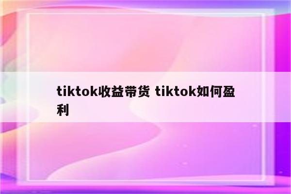 tiktok收益带货 tiktok如何盈利